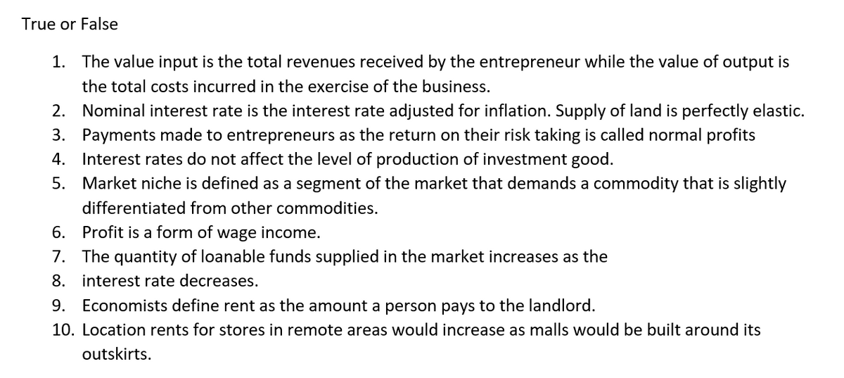 True or False
1. The value input is the total revenues received by the entrepreneur while the value of output is
the total costs incurred in the exercise of the business.
2. Nominal interest rate is the interest rate adjusted for inflation. Supply of land is perfectly elastic.
3. Payments made to entrepreneurs as the return on their risk taking is called normal profits
4. Interest rates do not affect the level of production of investment good.
5. Market niche is defined as a segment of the market that demands a commodity that is slightly
differentiated from other commodities.
6. Profit is a form of wage income.
7. The quantity of loanable funds supplied in the market increases as the
8. interest rate decreases.
9. Economists define rent as the amount a person pays to the landlord.
10. Location rents for stores in remote areas would increase as malls would be built around its
outskirts.
