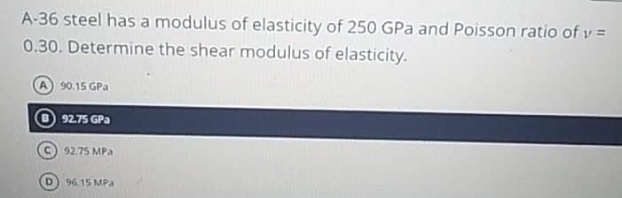 A-36 steel has a modulus of elasticity of 250 GPa and Poisson ratio of v =
0.30. Determine the shear modulus of elasticity.
90.15 GPa
92.75 GPa
92.75 MPa
96 15 MPa
