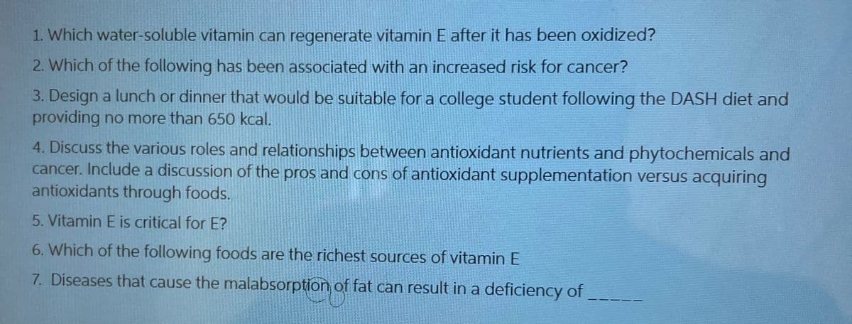 1. Which water-soluble vitamin can regenerate vitamin E after it has been oxidized?
2. Which of the following has been associated with an increased risk for cancer?
3. Design a lunch or dinner that would be suitable for a college student following the DASH diet and
providing no more than 650 kcal.
4. Discuss the various roles and relationships between antioxidant nutrients and phytochemicals and
cancer. Include a discussion of the pros and cons of antioxidant supplementation versus acquiring
antioxidants through foods.
5. Vitamin E is critical for E?
6. Which of the following foods are the richest sources of vitamin E
7. Diseases that cause the malabsorption of fat can result in a deficiency of
