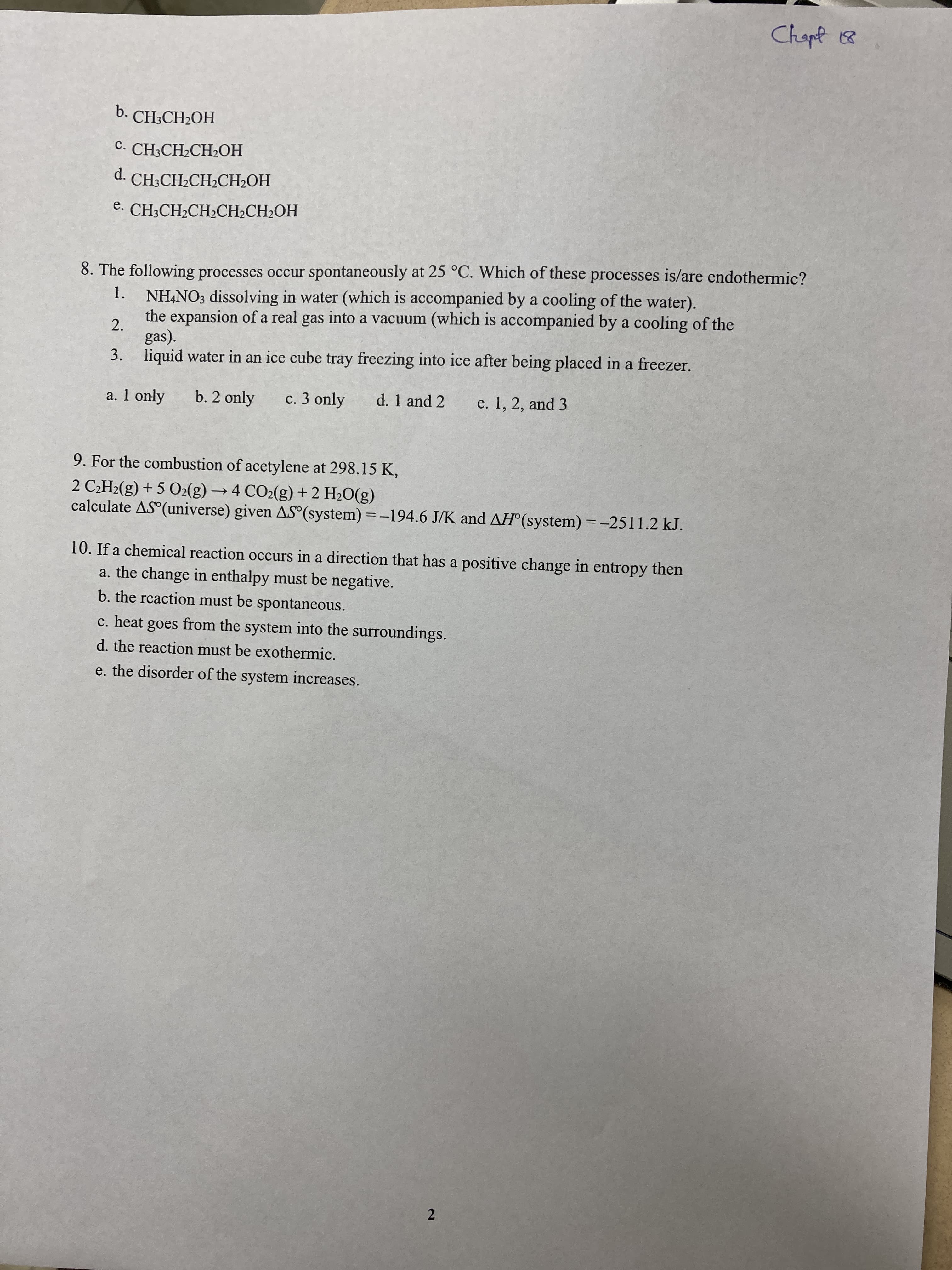 2.
Chapt 18
b. CH;CH2OH
с. CH-CH.CH-OН
d. CH;CH2CH2CH2OH
e. CH3CH2CH2CH2CH2OH
8. The following processes occur spontaneously at 25 °C. Which of these processes is/are endothermic?
NH,NO3 dissolving in water (which is accompanied by a cooling of the water).
the expansion of a real gas into a vacuum (which is accompanied by a cooling of the
1.
2.
gas).
3. liquid water in an ice cube tray freezing into ice after being placed in a freezer.
a. 1 only
b. 2 only
c. 3 only
d. 1 and 2
e. 1, 2, and 3
9. For the combustion of acetylene at 298.15 K,
2 C¿H2(g) + 5 O2(g) → 4 CO2(g) + 2 H2O(g)
calculate AS (universe) given AS (system) = -194.6 J/K and AH°(system) = -2511.2 kJ.
10. If a chemical reaction occurs in a direction that has a positive change in entropy then
a. the change in enthalpy must be negative.
b. the reaction must be spontaneous.
c. heat goes from the system into the surroundings.
d. the reaction must be exothermic.
e. the disorder of the system increases.
