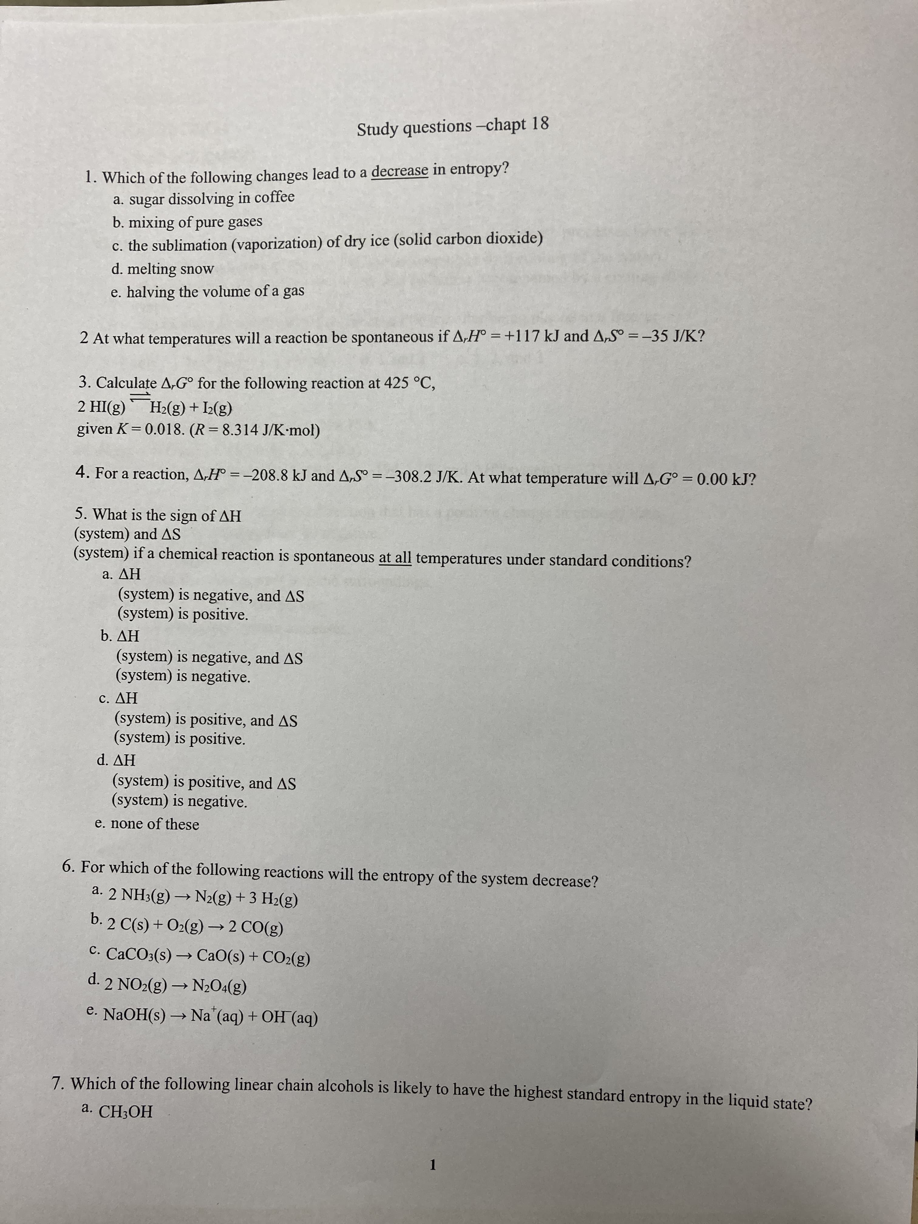 Study questions -chapt 18
1. Which of the following changes lead to a decrease in entropy?
a. sugar dissolving in coffee
b. mixing of pure gases
c. the sublimation (vaporization) of dry ice (solid carbon dioxide)
d. melting snow
e. halving the volume of a gas
2 At what temperatures will a reaction be spontaneous if A,H° = +117 kJ and A,S° =-35 J/K?
3. Calculate A,G° for the following reaction at 425 °C,
(8)I + (3)*H_, (3)IH
given K= 0.018. (R=8.314 J/K-mol)
%3D
4. For a reaction, A,H° = -208.8 kJ and A,S° =-308.2 J/K. At what temperature will A,G° = 0.00 kJ?
%3D
%3D
5. What is the sign of AH
(system) and AS
(system) if a chemical reaction is spontaneous at all temperatures under standard conditions?
HV ε
(system) is negative, and AS
(system) is positive.
HV °q
(system) is negative, and AS
(system) is negative.
HV
(system) is positive, and AS
(system) is positive.
HV P
(system) is positive, and AS
(system) is negative.
e. none of these
6. For which of the following reactions will the entropy of the system decrease?
a. 2 NH3(g) → N2(g) + 3 H2(g)
b. 2 C(s) + O2(g) → 2 CO(g)
C. CACO3(s) → CaO(s) + CO2(g)
d. 2 NO2(g) → N20:(g)
e. NaOH(s) → Na (aq) + OH (aq)
7. Which of the following linear chain alcohols is likely to have the highest standard entropy in the liquid state?
a. CH;OH
1.
