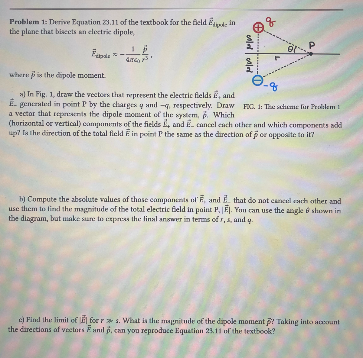 Problem 1: Derive Equation 23.11 of the textbook for the field Edipole in
the plane that bisects an electric dipole,
Ēdipole
1 p
4πε 13
ને ર
q
el
P
where p is the dipole moment.
-8
FIG. 1: The scheme for Problem 1
a) In Fig. 1, draw the vectors that represent the electric fields Ē, and
E-generated in point P by the charges q and -q, respectively. Draw
a vector that represents the dipole moment of the system, p. Which
(horizontal or vertical) components of the fields Ē, and E_ cancel each other and which components add
up? Is the direction of the total field E in point P the same as the direction of p or opposite to it?
b) Compute the absolute values of those components of E, and E_ that do not cancel each other and
use them to find the magnitude of the total electric field in point P, |E|. You can use the angle shown in
the diagram, but make sure to express the final answer in terms of r, s, and q.
c) Find the limit of El for r»s. What is the magnitude of the dipole moment p? Taking into account
the directions of vectors E and p, can you reproduce Equation 23.11 of the textbook?