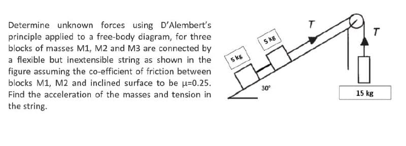 Determine unknown forces using D'Alembert's
principle applied to a free-body diagram, for three
blocks of masses M1, M2 and M3 are connected by
a flexible but inextensible string as shown in the
figure assuming the co-efficient of friction between
blocks M1, M2 and inclined surface to be u=0.25.
5 kg
T
5 kg
Find the acceleration of the masses and tension in
the string.
30°
15 kg
