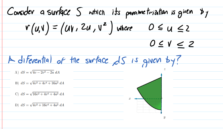 Consider a surface s which its parametrization is given $1
r(u,N) = (ur, zu, v²) where
o sus2
A diferential of the surface ds is given by!
A) dS = v4v – 2v² – 2u dA
B) dS = VAv2 + 4v4 + 16u² dA
C) dS = V16v2 + 4vª + 4u? dA
D) dS = V4u2 + 16v4 + 4u? dA
