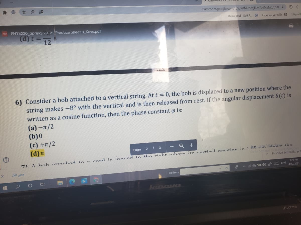 classroom.google.com/u/2/w/Mjc5Mjl3MTc4MzM5/t/all A
Thank You! - Soft F. SF
و علامة تبويب جديدة
PHYS220 Spring-20-21 Practice Sheet-1_Keys.pdf
POF
d)t= 12
6) Consider a bob attached to a vertical string. At t == 0, the bob is displaced to a new position where the
string makes -8° with the vertical and is then released from rest. If the angular displacement 0(t) is
written as a cosine function, then the phase constant p is:
(а) -п/2
(b)0
(c) +n/2
(d)n
2 1 3
Q +
Page
A beh attacho to a cord is nmovod to tho riaht whoro ite vortical nocition is 105 em nhove thn
PHYS220 textbook.pdf
Go to Settings
activate
عرض الكل
3:29 PM
4 A E ENG
4/12/2021
Address
lenovo
DOLBYO
