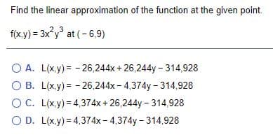 Find the linear approximation of the function at the given point.
f(x.y) = 3x°y° at (-6,9)
2.3
O A. L(x.y) = - 26,244x+ 26,244y - 314,928
O B. L(x.y) = - 26,244x - 4,374y - 314,928
OC. L(x.y) = 4,374x + 26,244y – 314,928
O D. L(x.y) = 4,374x- 4,374y - 314,928
