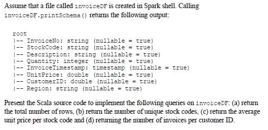 Assume that a file called invoiceDF is created in Spark shell. Calling
invoiceDF.printSchema () returns the following output:
root
|--InvoiceNo: string (nullable = true)
|-- StockCode: string (nullable = true)
|-- Description: string (nullable = true)
-- Quantity: integer (nullable = true)
|-- InvoiceTimestamp: timestamp (nullable = true)
|-- UnitPrice: double (nullable = true)
|-- CustomerID: double (nullable = true)
|-- Region: string (nullable = true)
Present the Scala source code to implement the following queries on invoiceDF: (a) return
the total number of rows, (b) return the number of unique stock codes, (c) return the average
unit price per stock code and (d) returning the number of invoices per customer ID.