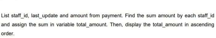 List staff_id, last_update and amount from payment. Find the sum amount by each staff_id
and assign the sum in variable total amount. Then, display the total amount in ascending
order.