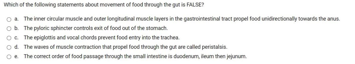 Which of the following statements about movement of food through the gut is FALSE?
The inner circular muscle and outer longitudinal muscle layers in the gastrointestinal tract propel food unidirectionally towards the anus.
O b. The pyloric sphincter controls exit of food out of the stomach.
O c. The epiglottis and vocal chords prevent food entry into the trachea.
O d. The waves of muscle contraction that propel food through the gut are called peristalsis.
O e. The correct order of food passage through the small intestine is duodenum, ileum then jejunum.
