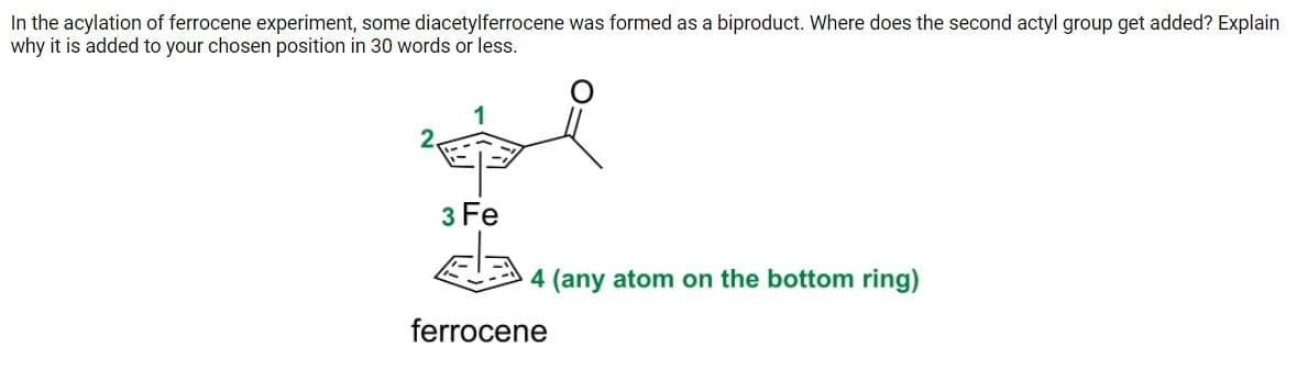 In the acylation of ferrocene experiment, some diacetylferrocene was formed as a biproduct. Where does the second actyl group get added? Explain
why it is added to your chosen position in 30 words or less.
3 Fe
4 (any atom on the bottom ring)
ferrocene
