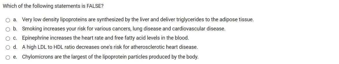 Which of the following statements is FALSE?
O a. Very low density lipoproteins are synthesized by the liver and deliver triglycerides to the adipose tissue.
b. Smoking increases your risk for various cancers, lung disease and cardiovascular disease.
c. Epinephrine increases the heart rate and free fatty acid levels in the blood.
d. A high LDL to HDL ratio decreases one's risk for atherosclerotic heart disease.
e. Chylomicrons are the largest of the lipoprotein particles produced by the body.
