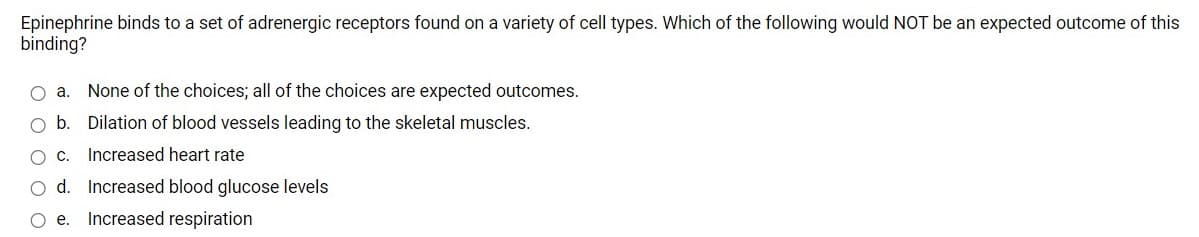 Epinephrine binds to a set of adrenergic receptors found on a variety of cell types. Which of the following would NOT be an expected outcome of this
binding?
O a.
None of the choices; all of the choices are expected outcomes.
O b. Dilation of blood vessels leading to the skeletal muscles.
Increased heart rate
O d. Increased blood glucose levels
O e.
Increased respiration
