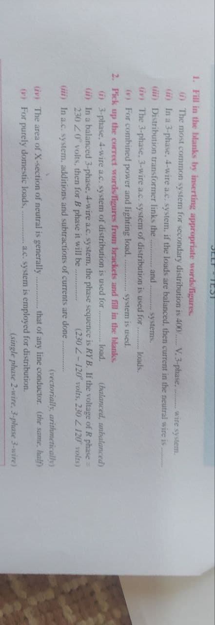 SELT-TEST
1. Fill in the blanks by inserting appropriate words/figures.
(i) The most common system for secondary distribution is 400..... V. 3-phase. wire system.
(ii) In a 3-phase, 4-wire a.c. system, if the loads are balanced, then current in the neutral wire is........
(iii) Distribution transformer links the............ and
systems.
(iv) The 3-phase. 3-wire a.c. system of distribution is used for......... loads.
(v) For combined power and lighting load.
system is used.
2. Pick up the correct words/figures from brackets and fill in the blanks.
(i) 3-phase. 4-wire a.c. system of distribution is used for
load.
(balanced, unbalanced)
(ii) In a balanced 3-phase. 4-wire a.c. system, the phase sequence is RYB. If the voltage of R phase =
230 20 volts, then for B phase it will be.........
(230 2-120 volts, 230 2120 volts)
(iii) In a.c. system, additions and subtractions of currents are done
(iv) The area of X-section of neutral is generally
(r) For purely domestic loads.
(vectorially, arithmetically)
that of any line conductor. (the same, half)
a.c. system is employed for distribution.
(single phase 2-wire, 3-phase 3-wire)