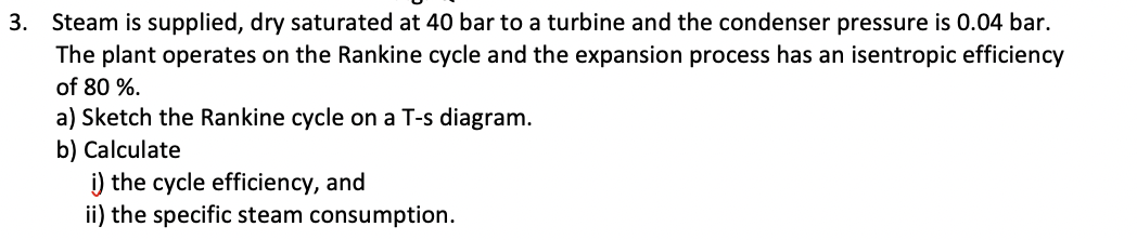 3. Steam is supplied, dry saturated at 40 bar to a turbine and the condenser pressure is 0.04 bar.
The plant operates on the Rankine cycle and the expansion process has an isentropic efficiency
of 80 %.
a) Sketch the Rankine cycle on a T-s diagram.
b) Calculate
i) the cycle efficiency, and
ii) the specific steam consumption.
