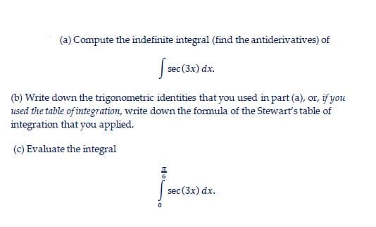 (a) Compute the indefinite integral (find the antiderivatives) of
sec (3x) dx.
(b) Write down the trigonometric identities that you used in part (a), or, if you
used the table of integration, write down the formula of the Stewart's table of
integration that you applied.
(c) Evaluate the integral
sec (3x) dx.
