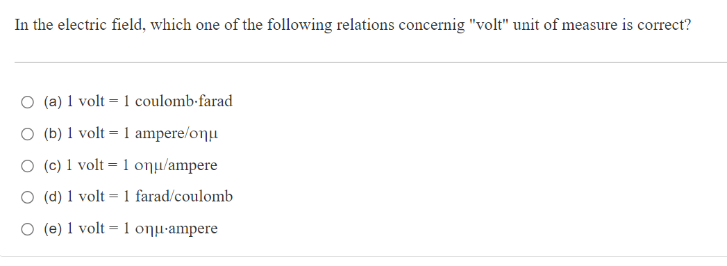 In the electric field, which one of the following relations concernig "volt" unit of measure is correct?
O (a) 1 volt = 1 coulomb·farad
O (b) 1 volt = 1 ampere/onµ
O (c) 1 volt =1 onµ/ampere
O (d) 1 volt = 1 farad/coulomb
O (e) 1 volt = 1 onµ-ampere
