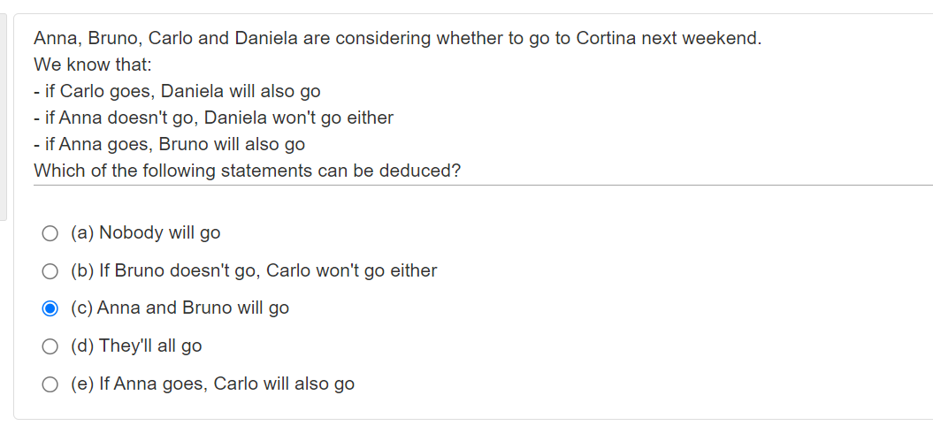 Anna, Bruno, Carlo and Daniela are considering whether to go to Cortina next weekend.
We know that:
- if Carlo goes, Daniela will also go
- if Anna doesn't go, Daniela won't go either
- if Anna goes, Bruno will also go
Which of the following statements can be deduced?
O (a) Nobody will go
O (b) If Bruno doesn't go, Carlo won't go either
(c) Anna and Bruno will go
O (d) They'll all go
O (e) If Anna goes, Carlo will also go
