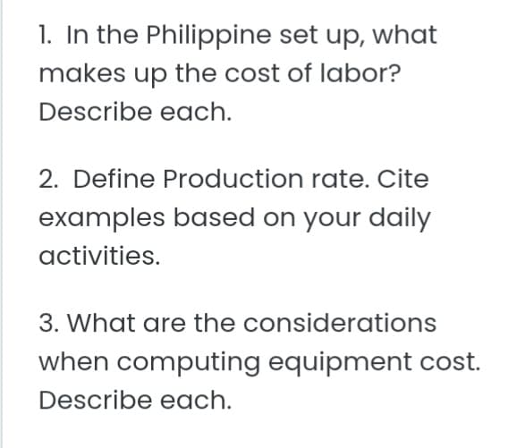 1. In the Philippine set up, what
makes up the cost of labor?
Describe each.
2. Define Production rate. Cite
examples based on your daily
activities.
3. What are the considerations
when computing equipment cost.
Describe each.
