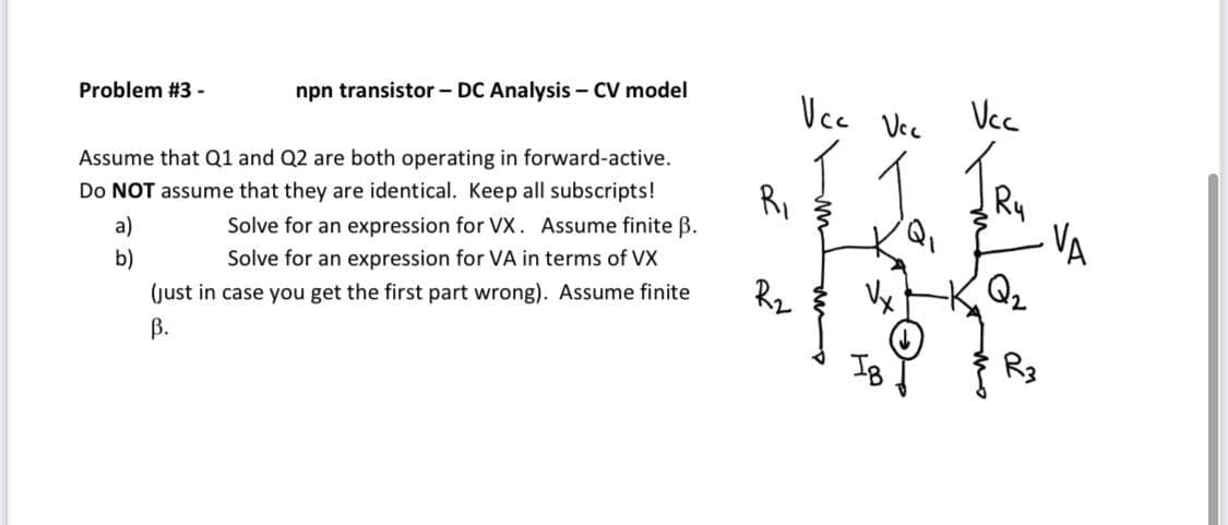 Vcc
Vcc Vcc
Problem #3 -
npn transistor - DC Analysis – CV model
Assume that Q1 and Q2 are both operating in forward-active.
Ry
VA
Do NOT assume that they are identical. Keep all subscripts!
Ri
a)
Solve for an expression for VX. Assume finite ß.
b)
Solve for an expression for VA in terms of VX
Rz
Vx
(just in case you get the first part wrong). Assume finite
В.
IB
R3
