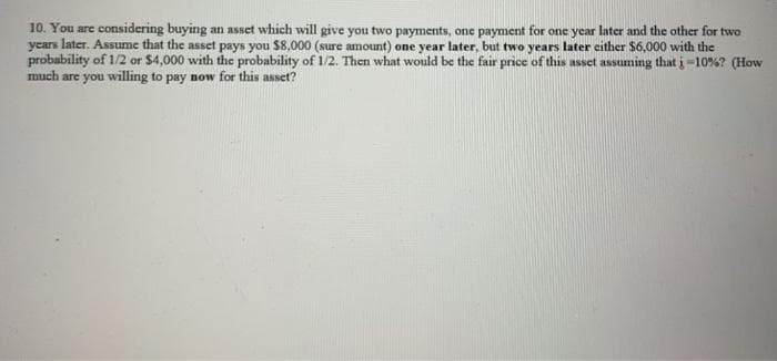 10. You are considering buying an asset which will give you two payments, one payment for one year later and the other for two
years later. Assume that the asset pays you $8,000 (sure amount) one year later, but two years later cither $6,000 with the
probability of 1/2 or $4,000 with the probability of 1/2. Then what would be the fair price of this asset assuming thati=10%? (How
much are you willing to pay now for this asset?
