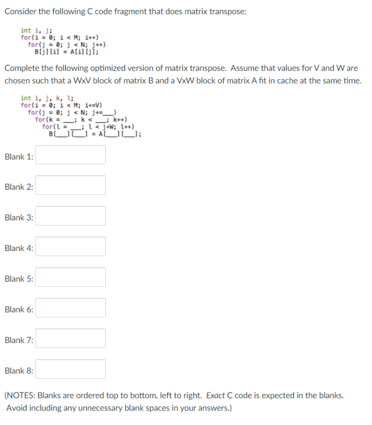 Consider the following C code fragment that does matrix transpose:
int i, j;
for(i = 0; i < M; i++)
for(j = 0; j < N; j++)
Bijl(i] = A[i] [jÍ;
Complete the following optimized version of matrix transpose. Assume that values for V and W are
chosen such that a WxV block of matrix B and a VxW block of matrix A fit in cache at the same time.
int i, j, k, l;
for(i = 0; i < M; i+=V)
for(j = 0; j < N; j+=_)
for (k = ; k <_; k++)
for(l =_; l < j+W; l++)
B[UO = ALU;
Blank 1:
Blank 2:
Blank 3:
Blank 4:
Blank 5:
Blank 6:
Blank 7:
Blank 8:
(NOTES: Blanks are ordered top to bottom, left to right. Exact C code is expected in the blanks.
Avoid including any unnecessary blank spaces in your answers.)
