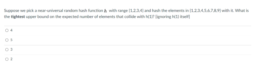 Suppose we pick a near-universal random hash function h with range {1,2,3,4} and hash the elements in {1,2,3,4,5,6,7,8,9} with it. What is
the tightest upper bound on the expected number of elements that collide with h(1)? (ignoring h(1) itself)
O 2
