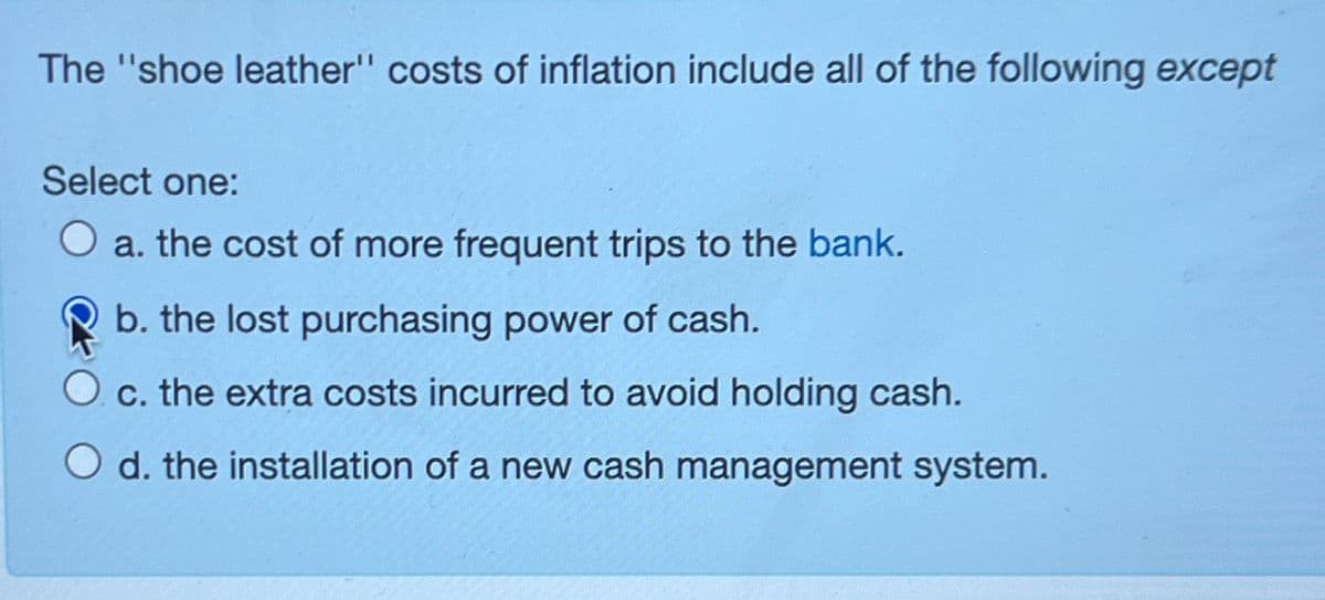 The "shoe leather" costs of inflation include all of the following except
Select one:
a. the cost of more frequent trips to the bank.
b. the lost purchasing power of cash.
c. the extra costs incurred to avoid holding cash.
O d. the installation of a new cash management system.