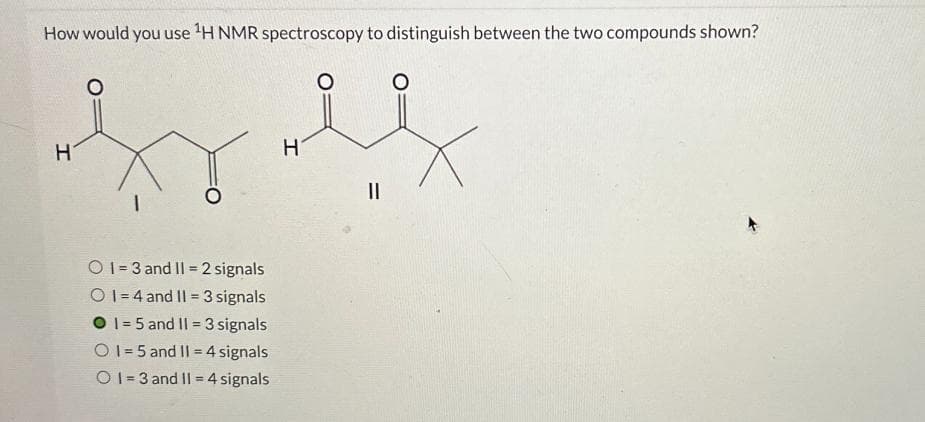 How would you use ¹H NMR spectroscopy to distinguish between the two compounds shown?
O
H
hy l
H
O1=3 and II 2 signals
O1=4 and 11 = 3 signals
O 1-5 and II = 3 signals
O1=5 and 11 = 4 signals
O1=3 and 11 = 4 signals