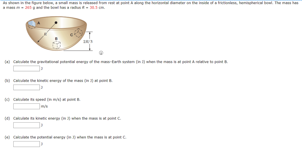 As shown in the figure below, a small mass is released from rest at point A along the horizontal diameter on the inside of a frictionless, hemispherical bowl. The mass has
a mass m = 265 g and the bowl has a radius R = 30.5 cm.
2R/3
(a) Calculate the gravitational potential energy of the mass-Earth system (in J) when the mass is at point A relative to point B.
(b) Calculate the kinetic energy of the mass (in J) at point B.
(c) Calculate its speed (in m/s) at point B.
m/s
(d) Calculate its kinetic energy (in J) when the mass is at point C.
(e) Calculate the potential energy (in J) when the mass is at point C.
