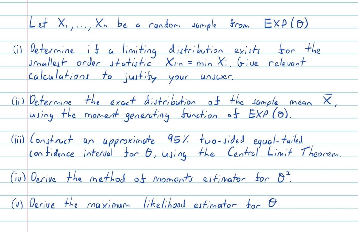 Let X₁,..., Xn be
a random sample from EXP (0)
(i) Determine if a limiting distribution exists.
for the
smallest order statistic Xı:n = min Xi. Give relevant
Xlin
calculations to justify your
answer.
X₁
(ii) Determine the exact distribution of the sample mean
using the moment generating function of EXP (o).
(iii) Construct un approximate 95% two-sided equal-tailed
confidence interval for O, using the Central Limit Theorem...
(iv) Derive the method of moments estimator for 8².
(v) Derive the maximum likelihood estimator for O.