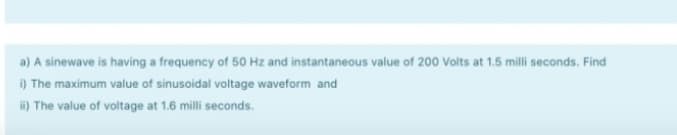 a) A sinewave is having a frequency of 50 Hz and instantaneous value of 200 Volts at 1.5 milli seconds. Find
i) The maximum value of sinusoidal voltage waveform and
i) The value of voltage at 1.6 milli seconds.
