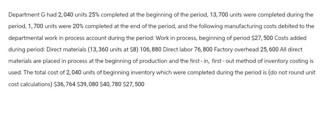 Department G had 2, 040 units 25% completed at the beginning of the period, 13,700 units were completed during the
period, 1,700 units were 20% completed at the end of the period, and the following manufacturing costs debited to the
departmental work in process account during the period: Work in process, beginning of period $27,500 Costs added
during period: Direct materials (13,360 units at $8) 106,880 Direct labor 76, 800 Factory overhead 25, 600 All direct
materials are placed in process at the beginning of production and the first - in, first-out method of inventory costing is
used. The total cost of 2,040 units of beginning inventory which were completed during the period is (do not round unit
cost calculations) $36,764 $39,080 $40, 780 $27,500