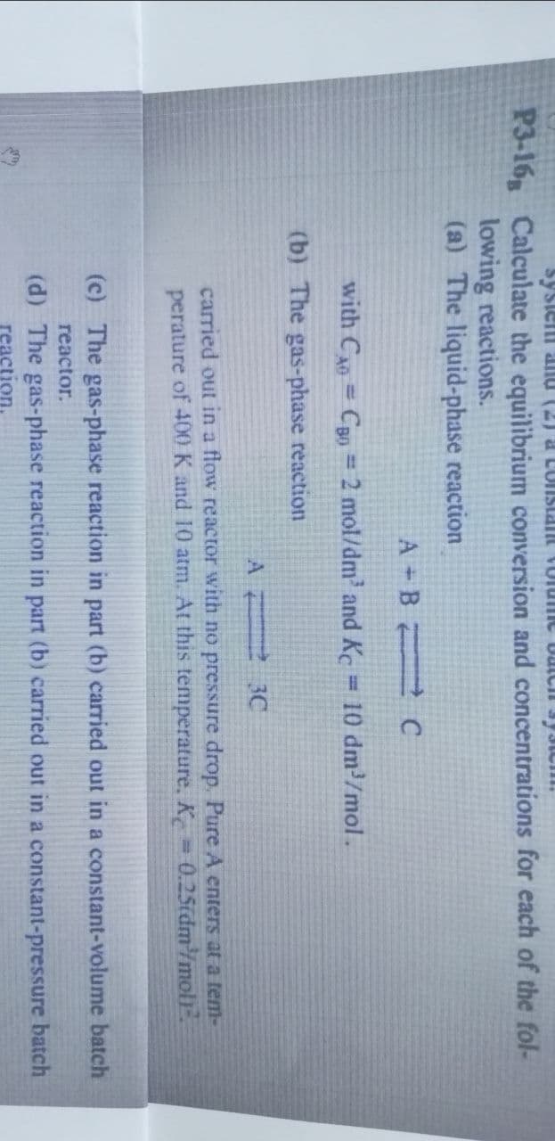 system and (2) a constant volume bateh system!
P3-16 Calculate the equilibrium conversion and concentrations for each of the fol-
lowing reactions.
(a) The liquid-phase reaction
A + B — с
with CAO = CO 2 mol/dm³ and Kc
(b) The gas-phase reaction
= 10 dm³/mol.
A
30
carried out in a flow reactor with no pressure drop. Pure A enters at a tem-
perature of 400 K and 10 atm. At this temperature, K = 0.25idm³/moljª.
(c) The gas-phase reaction in part (b) carried out in a constant-volume batch
reactor.
(d) The gas-phase reaction in part (b) carried out in a constant-pressure batch
reaction.