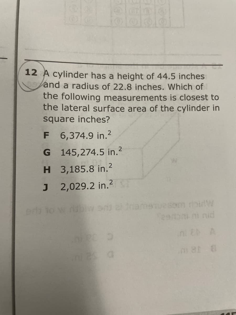 12 A cylinder has a height of 44.5 inches
Vand a radius of 22.8 inches. Which of
the following measurements is closest to
the lateral surface area of the cylinder in
square inches?
F 6,374.9 in.2
G 145,274.5 in.?
2
H 3,185.8 in.
2,029.2 in.2T
uesm rbirW
eerbni ni nid
erh to
ini E A
ni2s a
