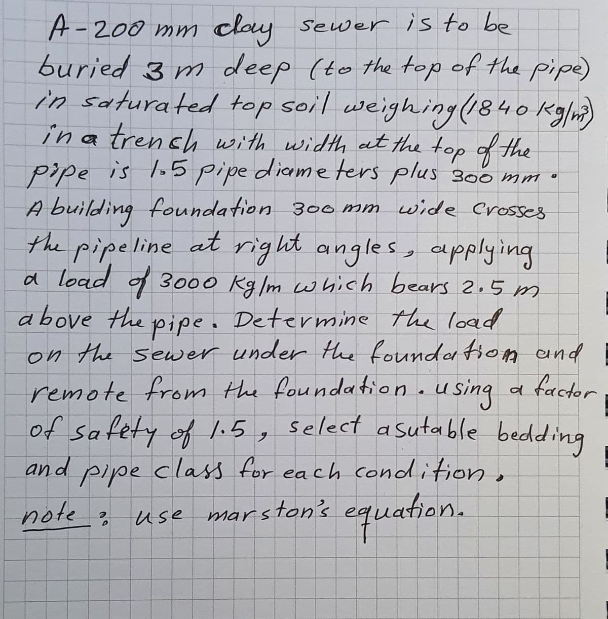 A-200 mm clay seuwer is to be
buried 3 m deep (to the top of the pipe)
in saturated top soil weighing(840 Kg/m)
ina trench with width at the top of the
pipe is lo5 pipe diame ters plus 300 mm
A building foundation 300 mm wide Crosses
the pipeline at right angles, applying
a load f 3000 Kg/m wwhich bears 2.5 m
above the pipe. Determine the load
on the sewer under the founda fiom and
remote from the foundation.using
of safety of l.5,
factor
select asutable bedding
6.
pipe class for each condition,
note?
and
marston's equation.
use
