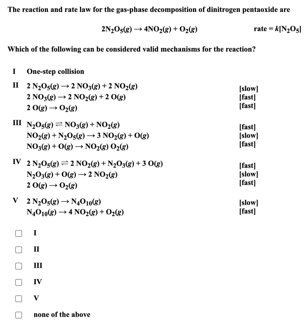 The reaction and rate law for the gas-phase decomposition of dinitrogen pentaoxide are
->
2N2O5(g) 4NO2(g) + O2(g)
Which of the following can be considered valid mechanisms for the reaction?
rate = k[N205]
I
One-step collision
II 2 N2O5(g) → 2 NO3(g) + 2 NO2(g)
[slow]
2 NO3(g)
→
2 NO2(g) +2 O(g)
[fast]
2 O(g) → O2(g)
[fast]
III N2O5(g)
NO3(g) + NO2(g)
[fast]
NO2(g) + N2O5(g) → 3 NO2(g) + O(g)
[slow]
NO3(g) + O(g) → NO2(g) O2(g)
[fast]
IV 2 N2O5(g) 2 NO2(g) + N2O3(g) +3 O(g)
[fast]
N2O3(g) + O(g) → 2 NO2(g)
[slow]
[fast]
2 O(g) → O2(g)
->
V 2 N2O5(g) → N4010(g)
N4O10(g) → 4 NO2(g) + O2(g)
[slow]
[fast]
II
III
IV
V
none of the above