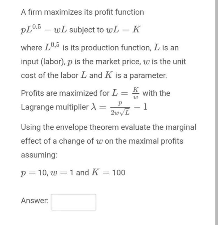 A firm maximizes its profit function
pL0.5 – wL subject to wL = K
where L0,5 is its production function, L is an
input (labor), p is the market price, w is the unit
cost of the labor L and K is a parameter.
Profits are maximized for L
K
A with the
w
Lagrange multiplier A =
1
2wL
-
Using the envelope theorem evaluate the marginal
effect of a change of w on the maximal profits
assuming:
p= 10, w = 1 and K = 100
Answer:
