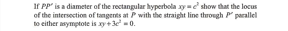 If PP' is a diameter of the rectangular hyperbola xy = c show that the locus
of the intersection of tangents at P with the straight line through P' parallel
to either asymptote is xy+3c² = 0.
