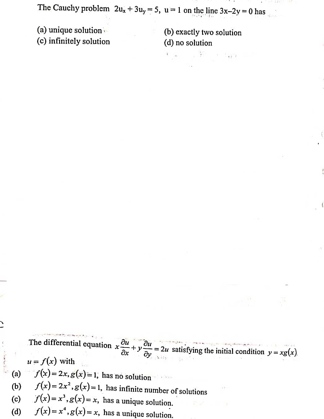 The Cauchy problem 2ux + 3uy = 5, u= 1 on the line 3x-2y = 0 has
(a) unique solution
(c) infinitely solution
(b) exactly two solution
(d) no solution
ди
The differential equation x-
ди
= 2u satisfying the initial condition y =.
xg(x)
i = f(x) with
f(x)= 2x, g(x)=1, has no solution
(a)
(b) f(x)= 2x²,g(x)=1, has infinite number of solutions
f(x)=x',g(x)= x, has a unique solution.
(c)
(d)
f(x)= x*,g(x)= x, has a unique solution.
