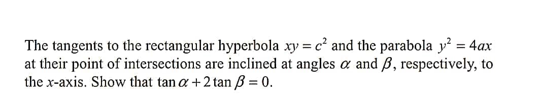 The tangents to the rectangular hyperbola xy = c² and the parabola y = 4ax
at their point of intersections are inclined at angles a and B, respectively, to
the x-axis. Show that tan a +2 tan B = 0.
%3D
