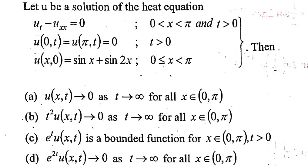 Let u be a solution of the heat equation
u, -Uxx
; 0<x<T and t>0
u(0,t)=u(r,t)=0
u(x,0)= sin x+ sin 2x; 0<x<n
; t>0
Then.
1:
(a) u(x,t)→0 as t→o for all x e
(0,7)
(b) t'u(x,t)→0 as t→o for all xe (0,
(c) - e'u(x,t) is a bounded function for xe (0,7),t >0
(d) e"u(x,t)→0 as t→o for all xe (0,7)
