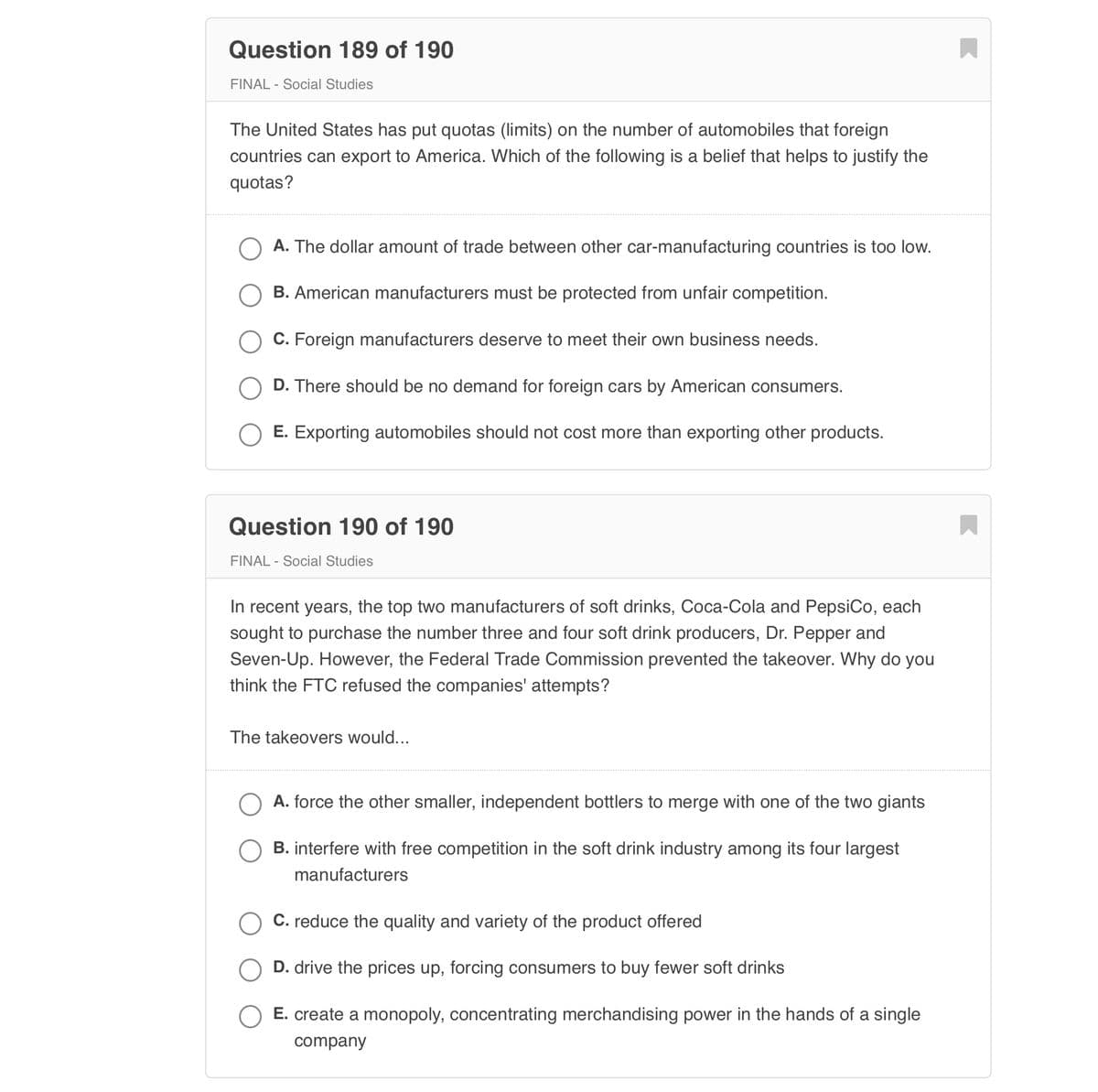 Question 189 of 190
FINAL - Social Studies
The United States has put quotas (limits) on the number of automobiles that foreign
countries can export to America. Which of the following is a belief that helps to justify the
quotas?
O A. The dollar amount of trade between other car-manufacturing countries is too low.
O B. American manufacturers must be protected from unfair competition.
C. Foreign manufacturers deserve to meet their own business needs.
D. There should be no demand for foreign cars by American consumers.
E. Exporting automobiles should not cost more than exporting other products.
Question 190 of 190
FINAL - Social Studies
In recent years, the top two manufacturers of soft drinks, Coca-Cola and PepsiCo, each
sought to purchase the number three and four soft drink producers, Dr. Pepper and
Seven-Up. However, the Federal Trade Commission prevented the takeover. Why do you
think the FTC refused the companies' attempts?
The takeovers would...
A. force the other smaller, independent bottlers to merge with one of the two giants
B. interfere with free competition in the soft drink industry among its four largest
manufacturers
O C. reduce the quality and variety of the product offered
D. drive the prices up, forcing consumers to buy fewer soft drinks
E. create a monopoly, concentrating merchandising power in the hands of a single
company