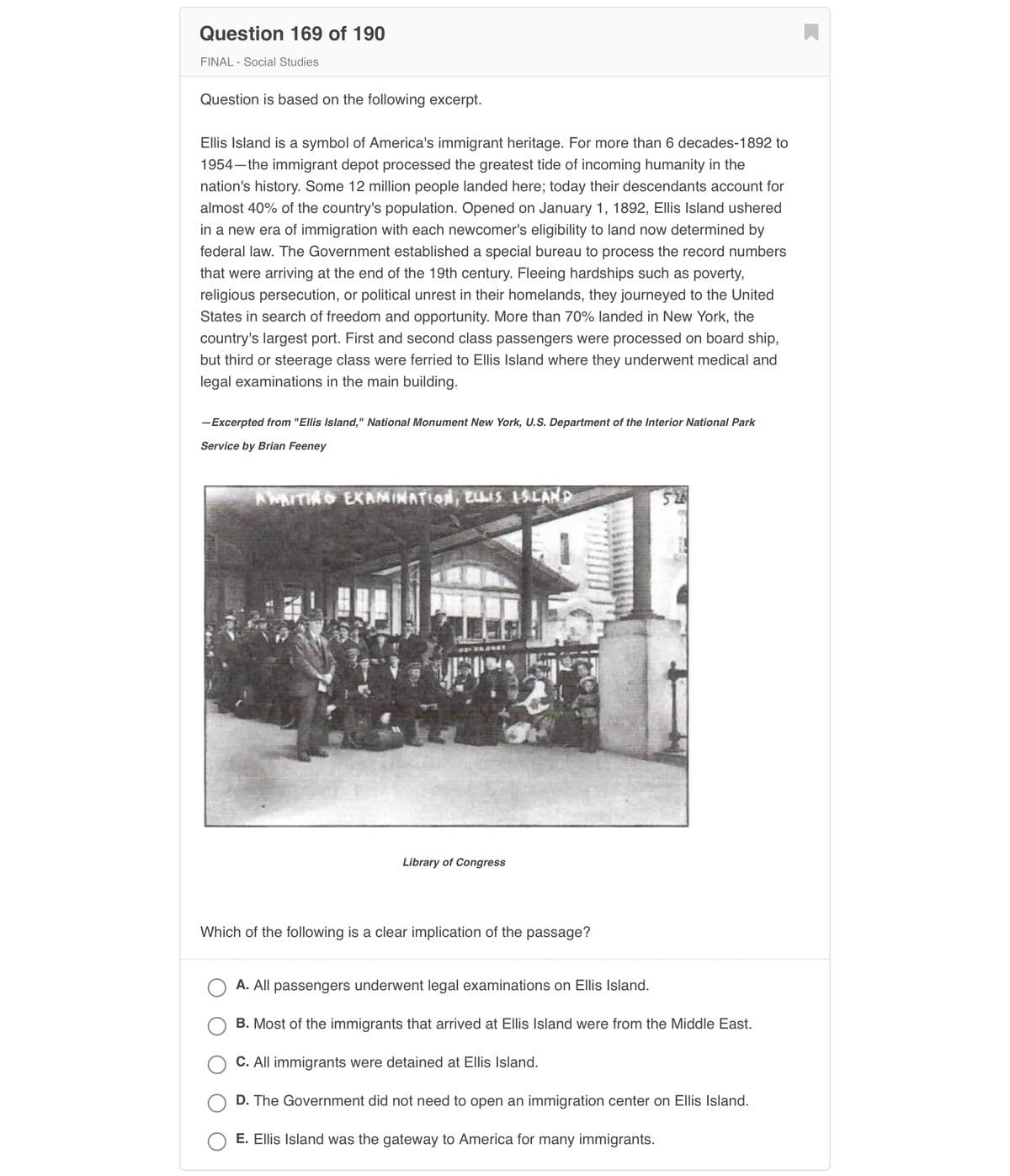 **Question 169 of 190**

**FINAL - Social Studies**

Question is based on the following excerpt:

Ellis Island is a symbol of America's immigrant heritage. For more than 6 decades–1892 to 1954–the immigrant depot processed the greatest tide of incoming humanity in the nation's history. Some 12 million people landed here; today their descendants account for almost 40% of the country’s population. Opened on January 1, 1892, Ellis Island ushered in a new era of immigration with each newcomer’s eligibility to land now determined by federal law. The Government established a special bureau to process the record numbers that were arriving at the end of the 19th century. Fleeing hardships such as poverty, religious persecution, or political unrest in their homelands, they journeyed to the United States in search of freedom and opportunity. More than 70% landed in New York, the country's largest port. First and second class passengers were processed on board ship, but third or steerage class were ferried to Ellis Island where they underwent medical and legal examinations in the main building.

—Excerpted from "Ellis Island," National Monument New York, U.S. Department of the Interior National Park Service by Brian Feeney

![Image: Emigrants at Ellis Island](image)

_Library of Congress_

Which of the following is a clear implication of the passage?

- A. All passengers underwent legal examinations on Ellis Island.
- B. Most of the immigrants that arrived at Ellis Island were from the Middle East.
- C. All immigrants were detained at Ellis Island.
- D. The Government did not need to open an immigration center on Ellis Island.
- E. Ellis Island was the gateway to America for many immigrants.

**Explanation of Image**:

The image depicts a group of immigrants at Ellis Island waiting for processing. The individuals are sitting or standing, with their belongings, in front of the main immigration building. This visual represents the experience of many third or steerage class passengers who arrived in the U.S. through Ellis Island and had to undergo examinations.

---

This transcription is intended for an educational website, with details on the historical importance of Ellis Island and its role in American immigration history.