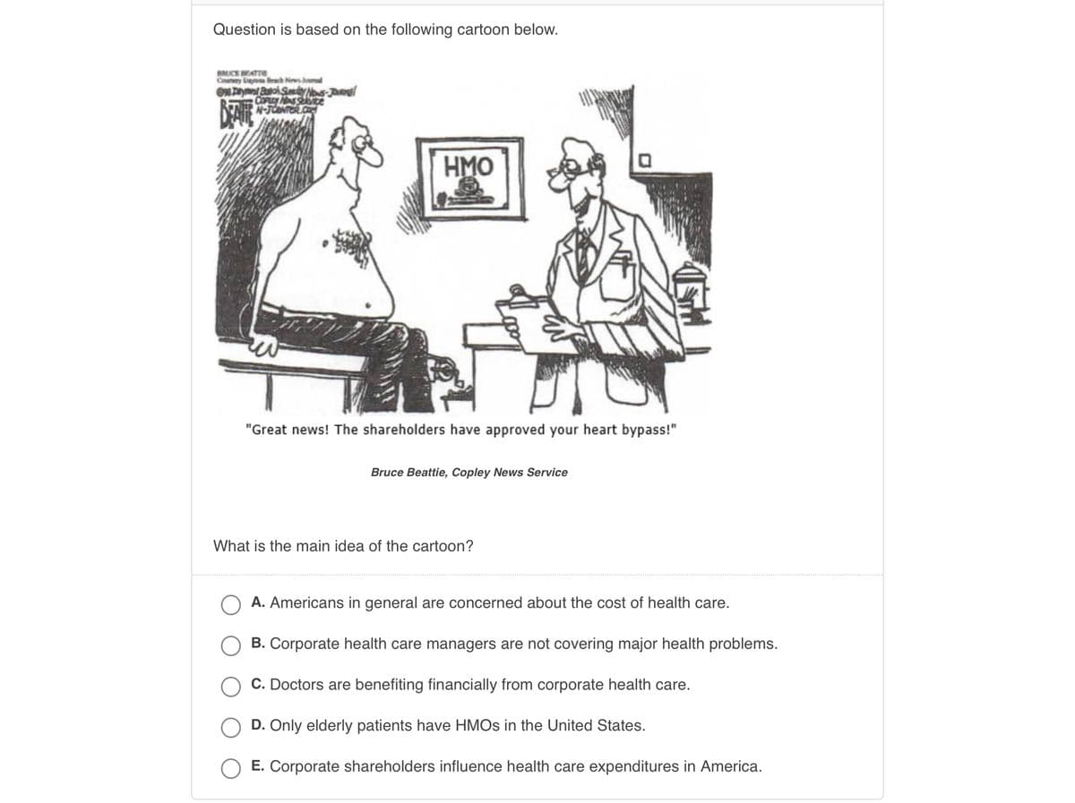 Question is based on the following cartoon below.
BRUCE BEATTIE
Cry Day Beach News Journal
One Day
BEAUE
Burch Sunday Nows-Journal
COPLEY NAS Service
N-Je
0
HMO
w
"Great news! The shareholders have approved your heart bypass!"
Bruce Beattie, Copley News Service
What is the main idea of the cartoon?
A. Americans in general are concerned about the cost of health care.
B. Corporate health care managers are not covering major health problems.
C. Doctors are benefiting financially from corporate health care.
D. Only elderly patients have HMOs in the United States.
E. Corporate shareholders influence health care expenditures in America.