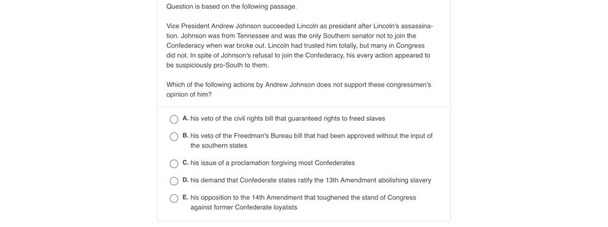 ### Analysis Based on Andrew Johnson's Presidency

**Question:** The following question is based on the passage provided below:

---

**Passage:**

Vice President Andrew Johnson succeeded Abraham Lincoln as president after Lincoln's assassination. Johnson was from Tennessee and was the only Southern senator not to join the Confederacy when war broke out. Lincoln had trusted him completely, but many in Congress did not. In spite of Johnson's refusal to join the Confederacy, his every action appeared to be suspiciously pro-South to them.

**Question:**
Which of the following actions by Andrew Johnson does not support these congressmen's opinion of him?
A. his veto of the civil rights bill that guaranteed rights to freed slaves
B. his veto of the Freedman's Bureau bill that had been approved without the input of the southern states
C. his issue of a proclamation forgiving most Confederates
D. his demand that Confederate states ratify the 13th Amendment abolishing slavery
E. his opposition to the 14th Amendment that toughened the stand of Congress against former Confederate loyalists

---

### Answer Choices:

- **A.** his veto of the civil rights bill that guaranteed rights to freed slaves
- **B.** his veto of the Freedman's Bureau bill that had been approved without the input of the southern states
- **C.** his issue of a proclamation forgiving most Confederates
- **D.** his demand that Confederate states ratify the 13th Amendment abolishing slavery
- **E.** his opposition to the 14th Amendment that toughened the stand of Congress against former Confederate loyalists