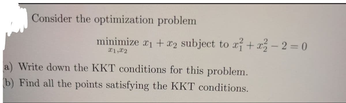 Consider the optimization problem
minimize x1 + x2 subject to x + x -2 = 0
x1,x2
a) Write down the KKT conditions for this problem.
b) Find all the points satisfying the KKT conditions.
