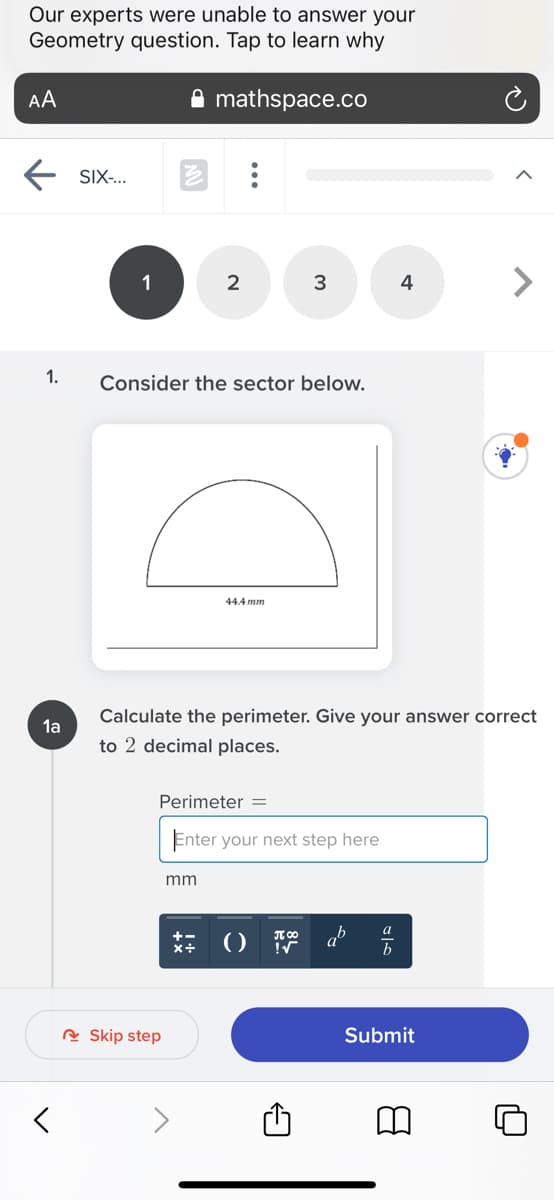 Our experts were unable to answer your
Geometry question. Tap to learn why
AA
mathspace.co
SIX-..
1
3
4
1.
Consider the sector below.
44.4 mm
Calculate the perimeter. Give your answer correct
1a
to 2 decimal places.
Perimeter =
Enter your next step here
mm
a
R Skip step
Submit
