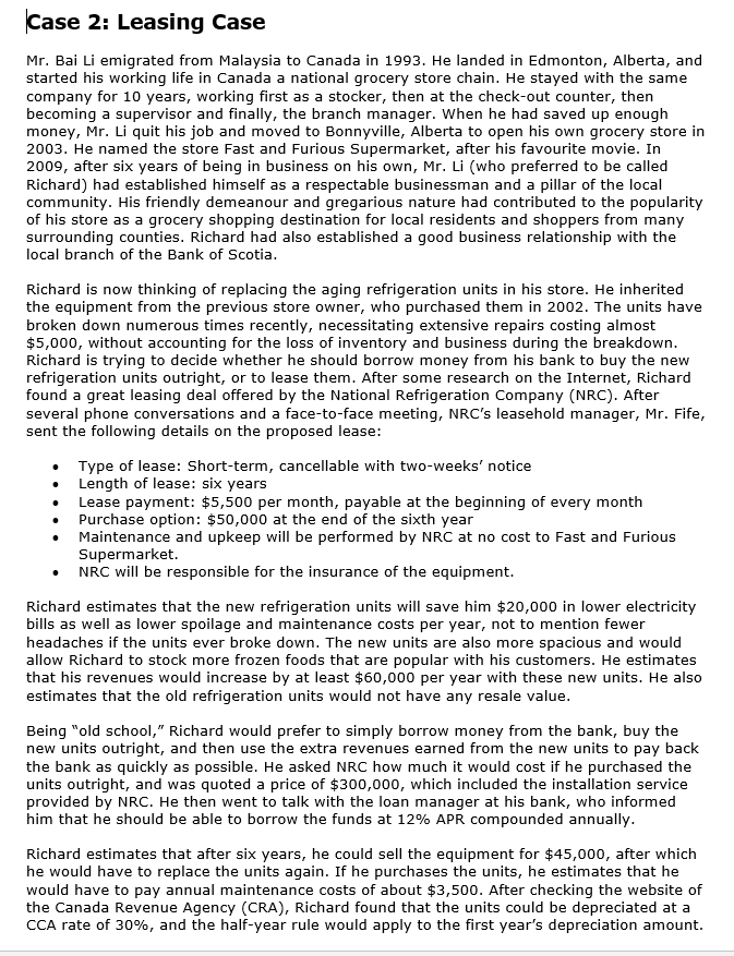 Case 2: Leasing Case
Mr. Bai Li emigrated from Malaysia to Canada in 1993. He landed in Edmonton, Alberta, and
started his working life in Canada a national grocery store chain. He stayed with the same
company for 10 years, working first as a stocker, then at the check-out counter, then
becoming a supervisor and finally, the branch manager. When he had saved up enough
money, Mr. Li quit his job and moved to Bonnyville, Alberta to open his own grocery store in
2003. He named the store Fast and Furious Supermarket, after his favourite movie. In
2009, after six years of being in business on his own, Mr. Li (who preferred to be called
Richard) had established himself as a respectable businessman and a pillar of the local
community. His friendly demeanour and gregarious nature had contributed to the popularity
of his store as a grocery shopping destination for local residents and shoppers from many
surrounding counties. Richard had also established a good business relationship with the
local branch of the Bank of Scotia.
Richard is now thinking of replacing the aging refrigeration units in his store. He inherited
the equipment from the previous store owner, who purchased them in 2002. The units have
broken down numerous times recently, necessitating extensive repairs costing almost
$5,000, without accounting for the loss of inventory and business during the breakdown.
Richard is trying to decide whether he should borrow money from his bank to buy the new
refrigeration units outright, or to lease them. After some research on the Internet, Richard
found a great leasing deal offered by the National Refrigeration Company (NRC). After
several phone conversations and a face-to-face meeting, NRC's leasehold manager, Mr. Fife,
sent the following details on the proposed lease:
Type of lease: Short-term, cancellable with two-weeks' notice
Length of lease: six years
Lease payment: $5,500 per month, payable at the beginning of every month
Purchase option: $50,000 at the end of the sixth year
Maintenance and upkeep will be performed by NRC at no cost to Fast and Furious
Supermarket.
NRC will be responsible for the insurance of the equipment.
Richard estimates that the new refrigeration units will save him $20,000 in lower electricity
bills as well as lower spoilage and maintenance costs per year, not to mention fewer
headaches if the units ever broke down. The new units are also more spacious and would
allow Richard to stock more frozen foods that are popular with his customers. He estimates
that his revenues would increase by at least $60,000 per year with these new units. He also
estimates that the old refrigeration units would not have any resale value.
Being "old school," Richard would prefer to simply borrow money from the bank, buy the
new units outright, and then use the extra revenues earned from the new units to pay back
the bank as quickly as possible. He asked NRC how much it would cost if he purchased the
units outright, and was quoted a price of $300,000, which included the installation service
provided by NRC. He then went to talk with the loan manager at his bank, who informed
him that he should be able to borrow the funds at 12% APR compounded annually.
Richard estimates that after six years, he could sell the equipment for $45,000, after which
he would have to replace the units again. If he purchases the units, he estimates that he
would have to pay annual maintenance costs of about $3,500. After checking the website of
the Canada Revenue Agency (CRA), Richard found that the units could be depreciated at a
CCA rate of 30%, and the half-year rule would apply to the first year's depreciation amount.