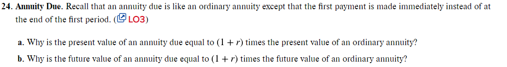 24. Annuity Due. Recall that an annuity due is like an ordinary annuity except that the first payment is made immediately instead of at
the end of the first period. (U LO3)
a. Why is the present value of an annuity due equal to (1 + r) times the present value of an ordinary annuity?
b. Why is the future value of an annuity due equal to (1 + r) times the future value of an ordinary annuity?
