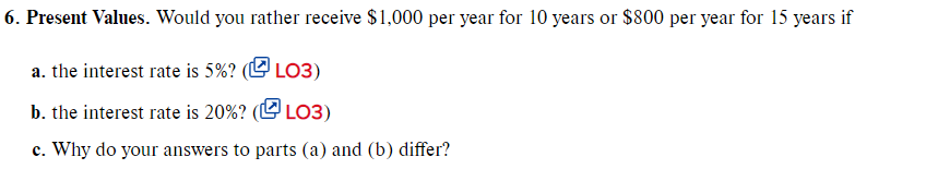 6. Present Values. Would you rather receive $1,000 per year for 10 years or $800 per year for 15 years if
a. the interest rate is 5%? (O LO3)
b. the interest rate is 20%? (L LO3)
c. Why do your answers to parts (a) and (b) differ?
